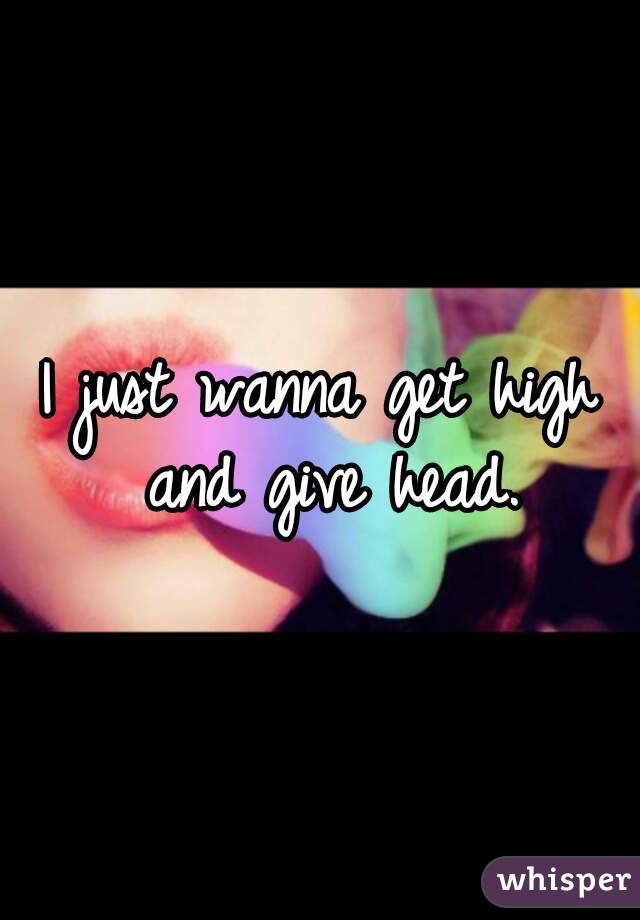 I just wanna get high and give head.