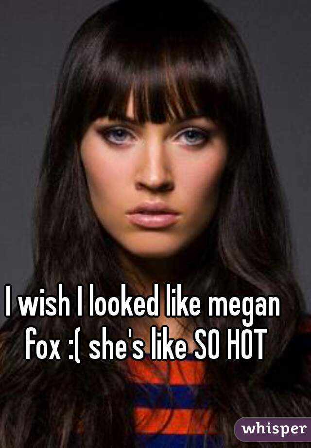 I wish I looked like megan fox :( she's like SO HOT