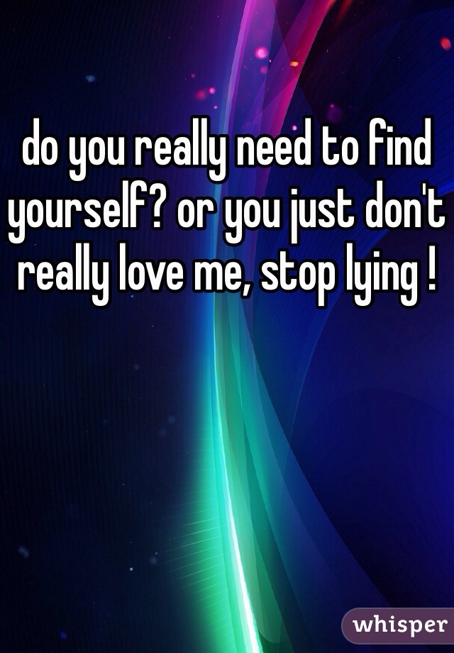 do you really need to find yourself? or you just don't really love me, stop lying !