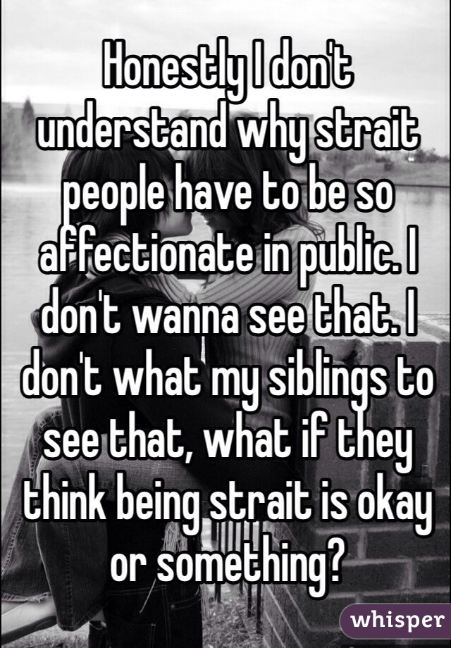 Honestly I don't understand why strait people have to be so affectionate in public. I don't wanna see that. I don't what my siblings to see that, what if they think being strait is okay or something? 