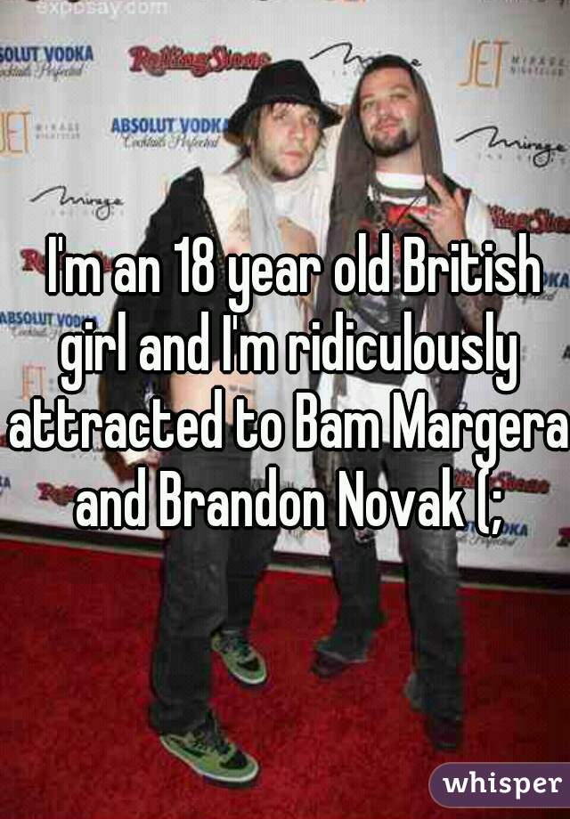   I'm an 18 year old British girl and I'm ridiculously attracted to Bam Margera and Brandon Novak (;