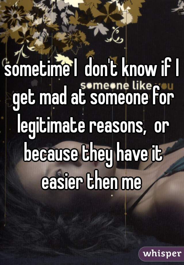 sometime I  don't know if I get mad at someone for legitimate reasons,  or because they have it easier then me 