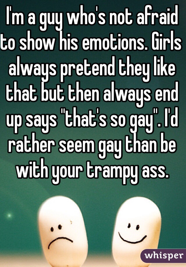 I'm a guy who's not afraid to show his emotions. Girls always pretend they like that but then always end up says "that's so gay". I'd rather seem gay than be with your trampy ass. 