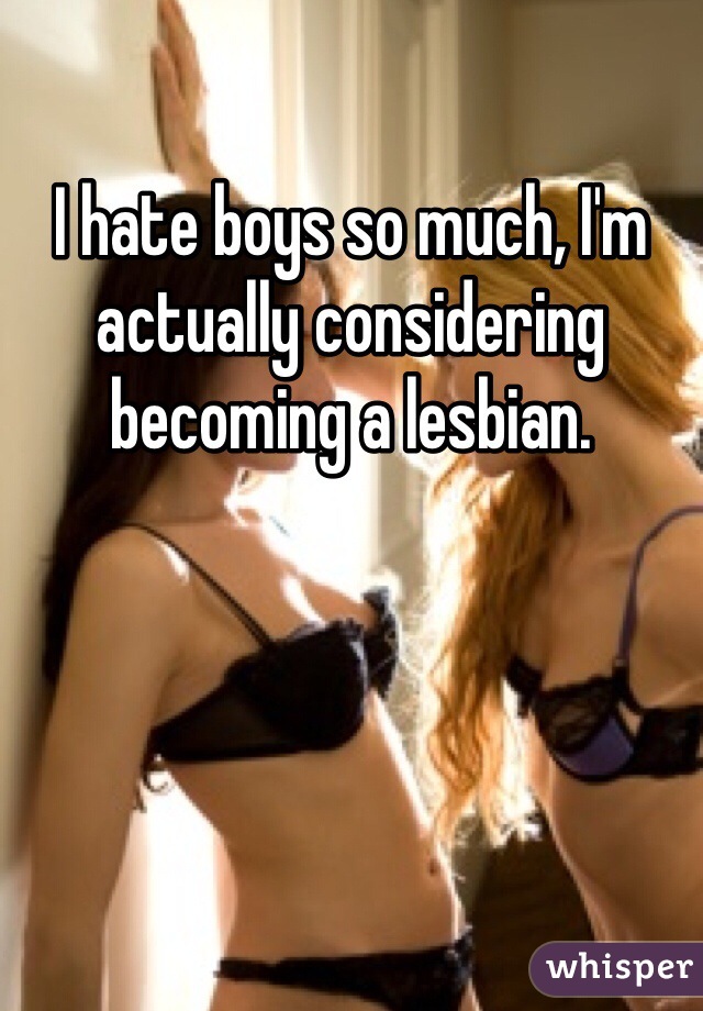 I hate boys so much, I'm actually considering becoming a lesbian.
