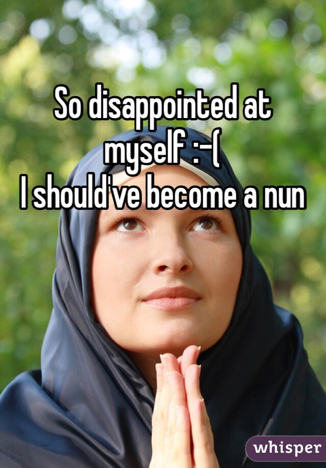 So disappointed at myself :-(
I should've become a nun
