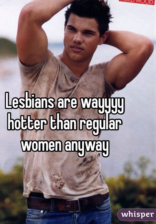 Lesbians are wayyyy hotter than regular women anyway 