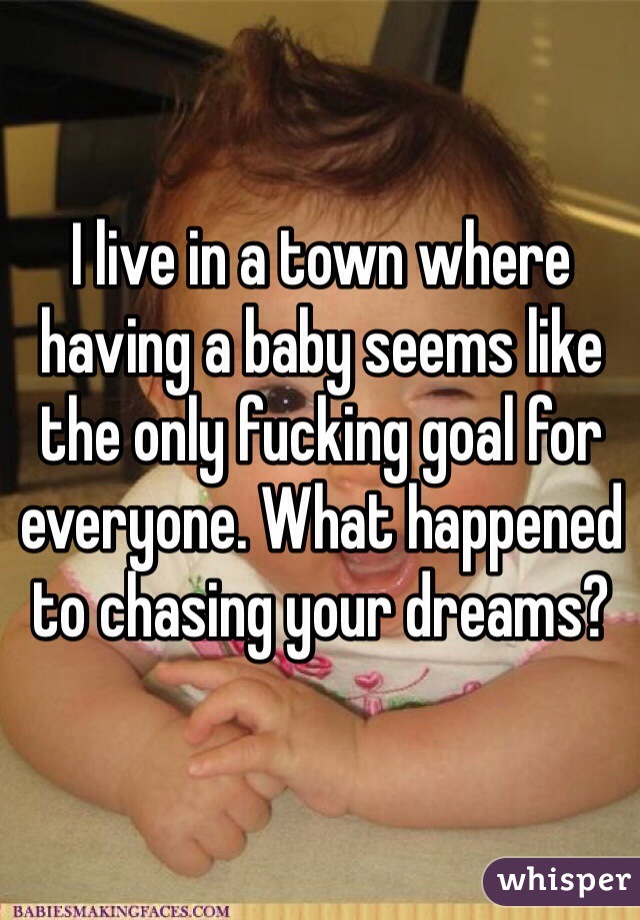 I live in a town where having a baby seems like the only fucking goal for everyone. What happened to chasing your dreams? 