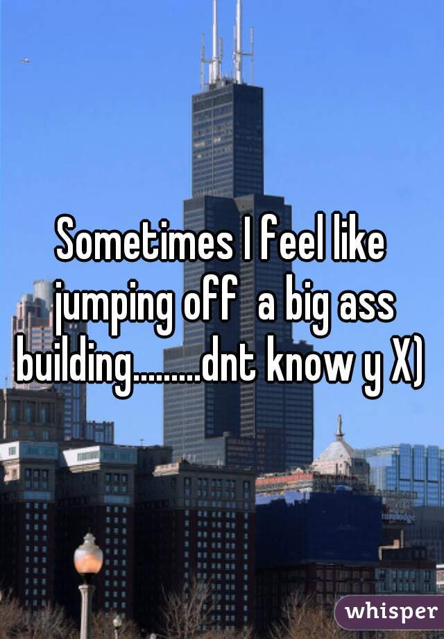 Sometimes I feel like jumping off  a big ass building.........dnt know y X) 