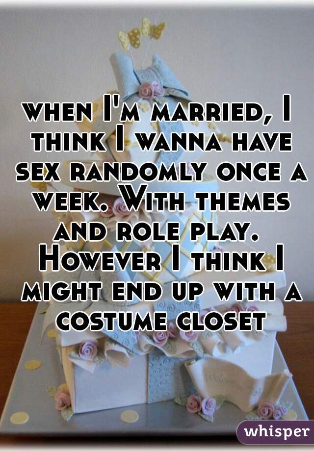 when I'm married, I think I wanna have sex randomly once a week. With themes and role play.  However I think I might end up with a costume closet
