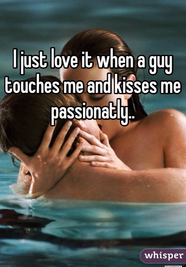 I just love it when a guy touches me and kisses me passionatly..