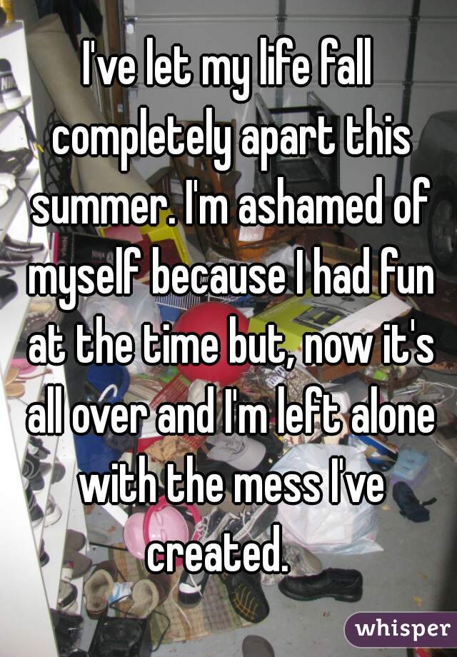 I've let my life fall completely apart this summer. I'm ashamed of myself because I had fun at the time but, now it's all over and I'm left alone with the mess I've created.   