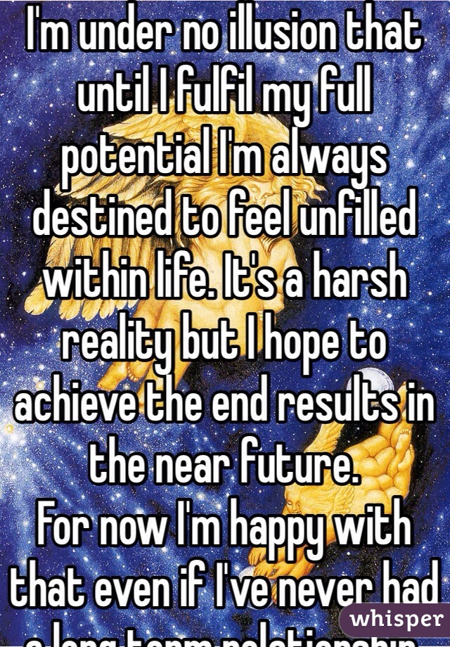 I'm under no illusion that until I fulfil my full potential I'm always  destined to feel unfilled within life. It's a harsh reality but I hope to achieve the end results in the near future. 
For now I'm happy with that even if I've never had a long term relationship.  