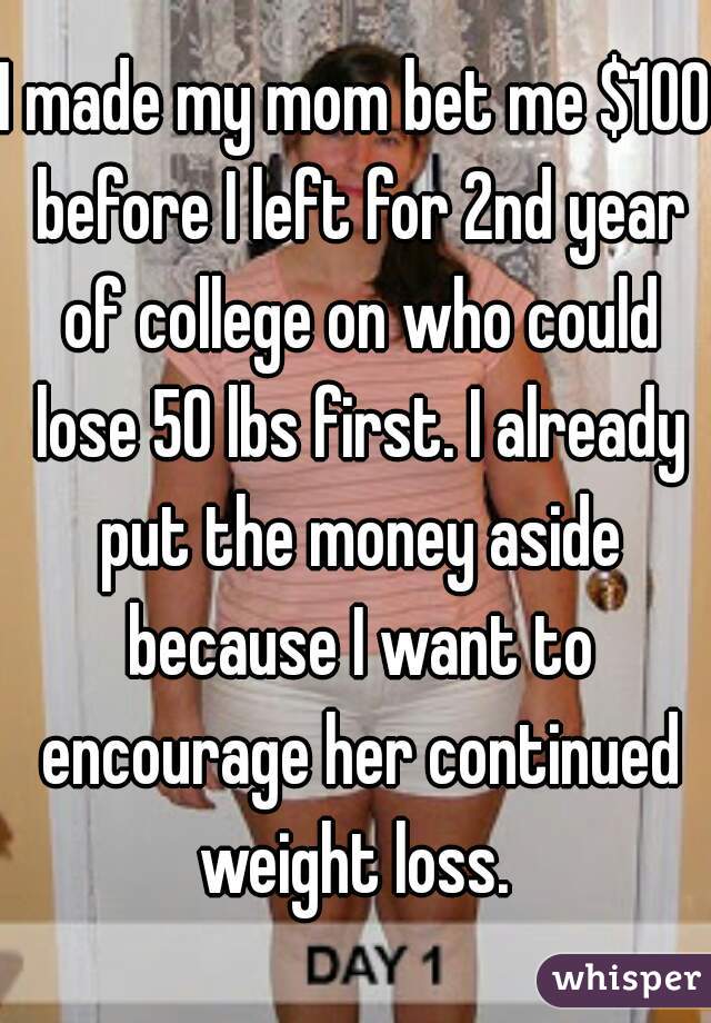 I made my mom bet me $100 before I left for 2nd year of college on who could lose 50 lbs first. I already put the money aside because I want to encourage her continued weight loss. 