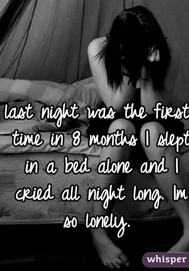 last night was the first time in 8 months I slept in a bed alone and I cried all night long. Im so lonely. 