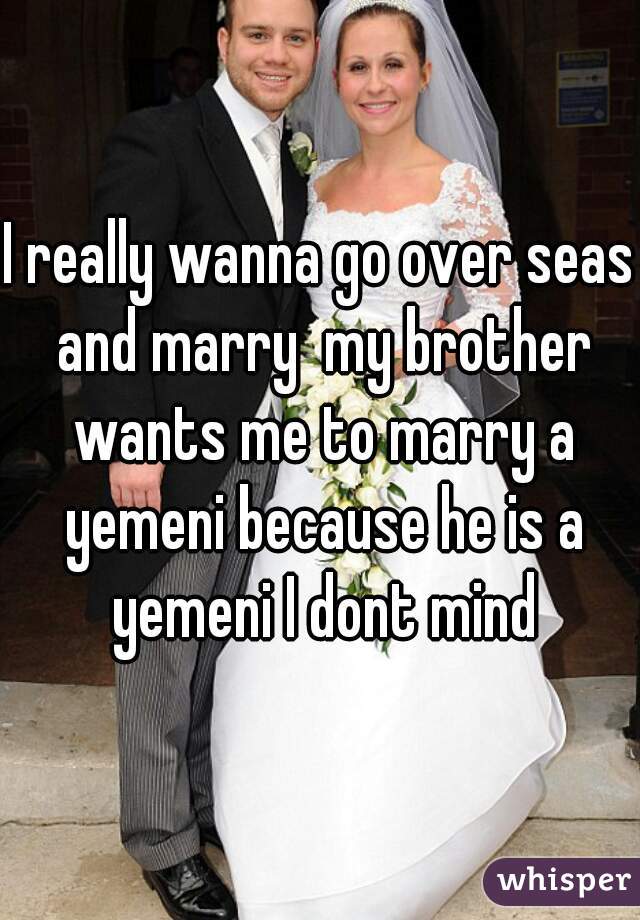 I really wanna go over seas and marry  my brother wants me to marry a yemeni because he is a yemeni I dont mind