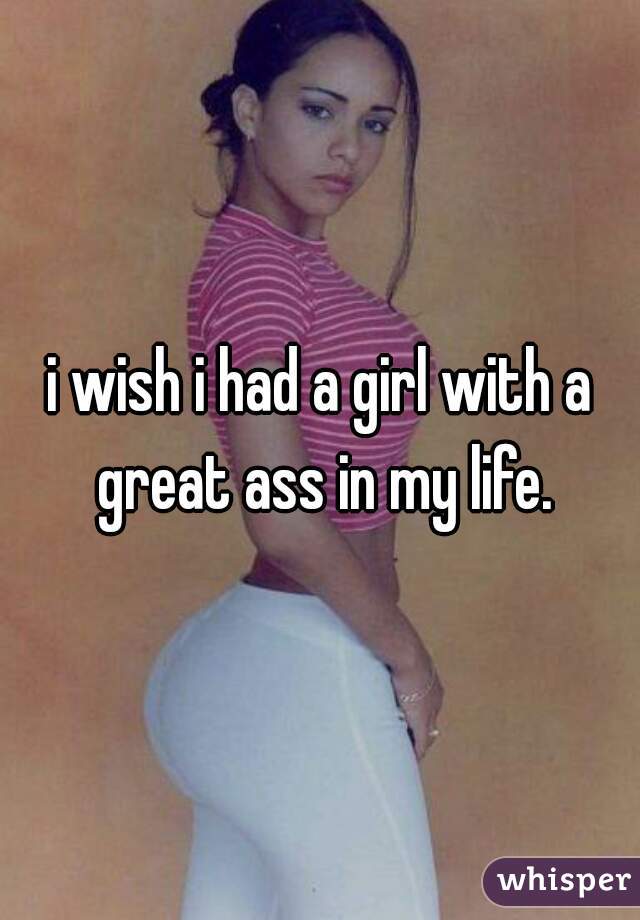 i wish i had a girl with a great ass in my life.