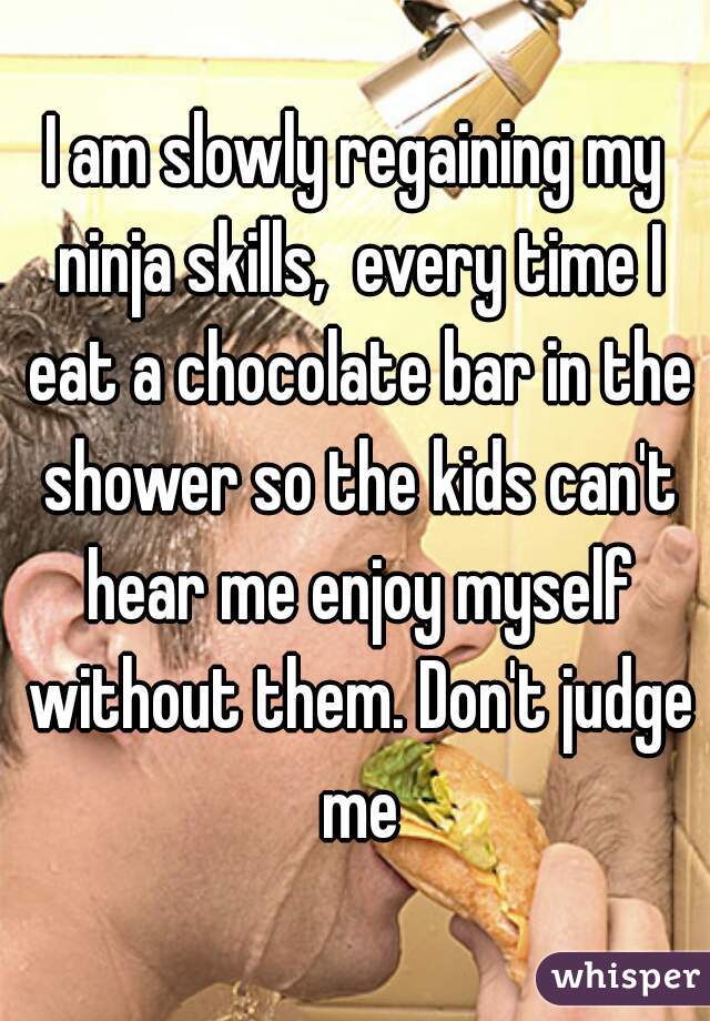 I am slowly regaining my ninja skills,  every time I eat a chocolate bar in the shower so the kids can't hear me enjoy myself without them. Don't judge me