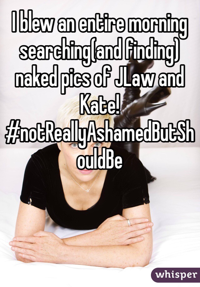 I blew an entire morning searching(and finding) naked pics of JLaw and Kate! #notReallyAshamedButShouldBe