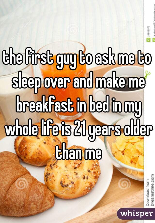 the first guy to ask me to sleep over and make me breakfast in bed in my whole life is 21 years older than me