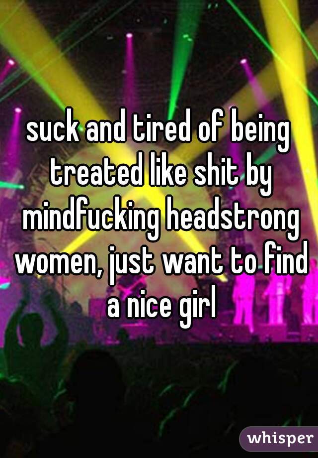 suck and tired of being treated like shit by mindfucking headstrong women, just want to find a nice girl