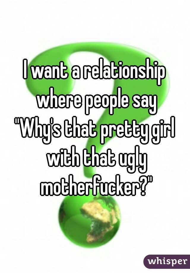 I want a relationship where people say
"Why's that pretty girl with that ugly motherfucker?"