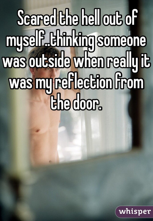  Scared the hell out of myself..thinking someone was outside when really it was my reflection from the door.