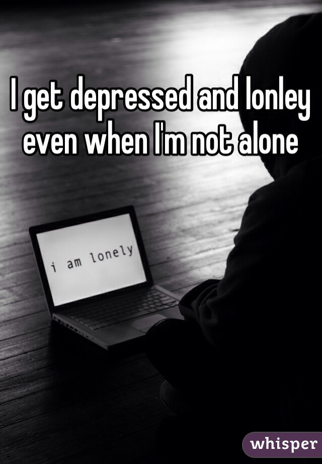 I get depressed and lonley even when I'm not alone
