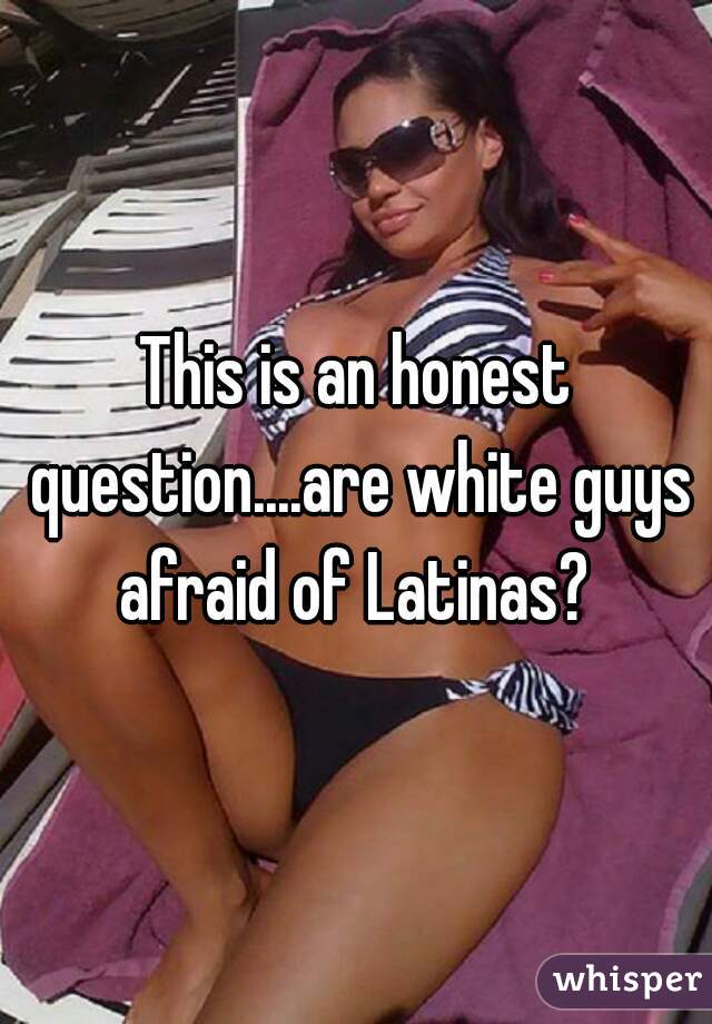 This is an honest question....are white guys afraid of Latinas? 