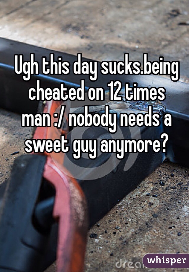Ugh this day sucks.being cheated on 12 times man :/ nobody needs a sweet guy anymore?