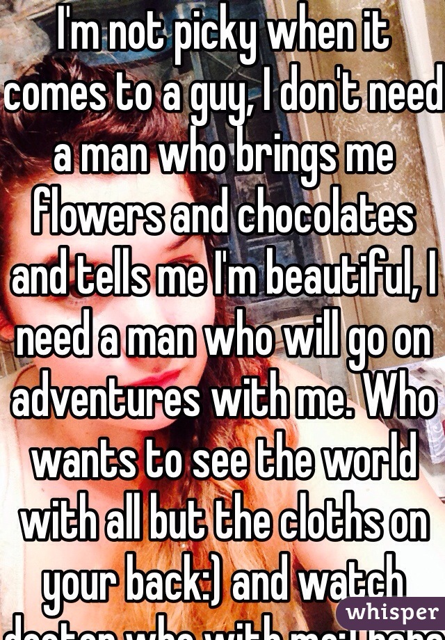 I'm not picky when it comes to a guy, I don't need a man who brings me flowers and chocolates and tells me I'm beautiful, I need a man who will go on adventures with me. Who wants to see the world with all but the cloths on your back:) and watch doctor who with me:) haha