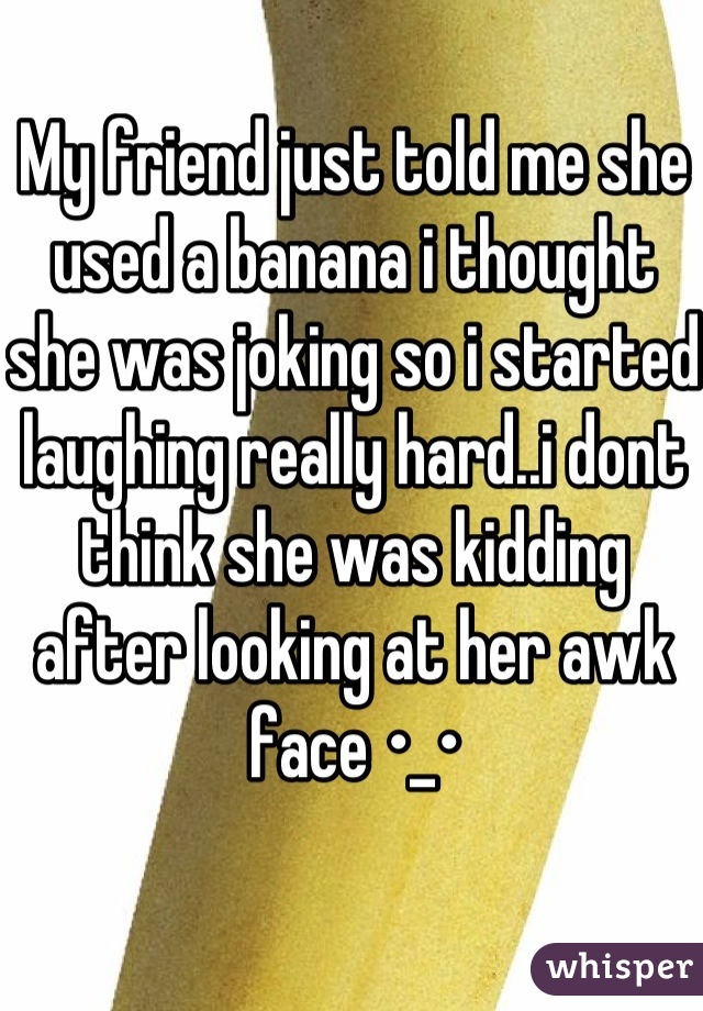 My friend just told me she used a banana i thought she was joking so i started laughing really hard..i dont think she was kidding after looking at her awk face •_•
