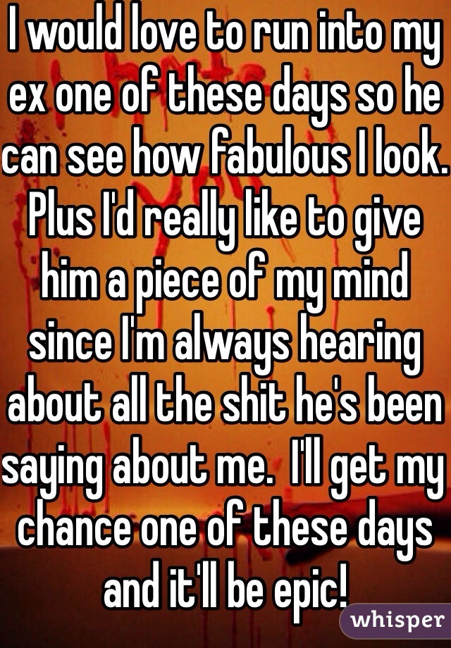I would love to run into my ex one of these days so he can see how fabulous I look.  Plus I'd really like to give him a piece of my mind since I'm always hearing about all the shit he's been saying about me.  I'll get my chance one of these days and it'll be epic!