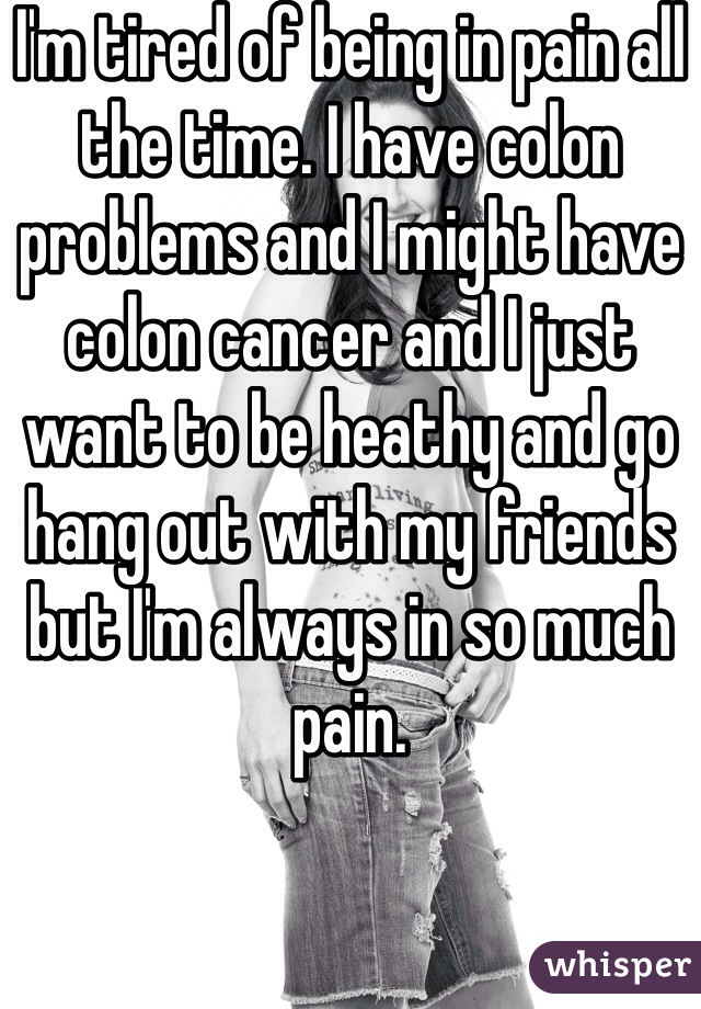 I'm tired of being in pain all the time. I have colon problems and I might have colon cancer and I just want to be heathy and go hang out with my friends but I'm always in so much pain. 
