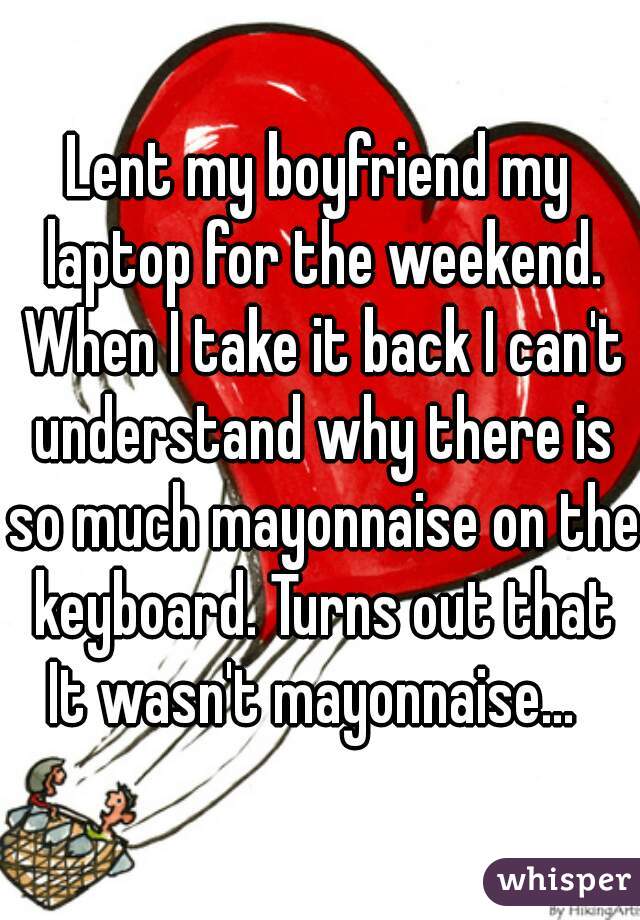 Lent my boyfriend my laptop for the weekend. When I take it back I can't understand why there is so much mayonnaise on the keyboard. Turns out that It wasn't mayonnaise...  