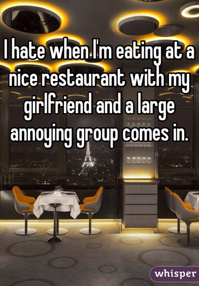 I hate when I'm eating at a nice restaurant with my girlfriend and a large annoying group comes in. 