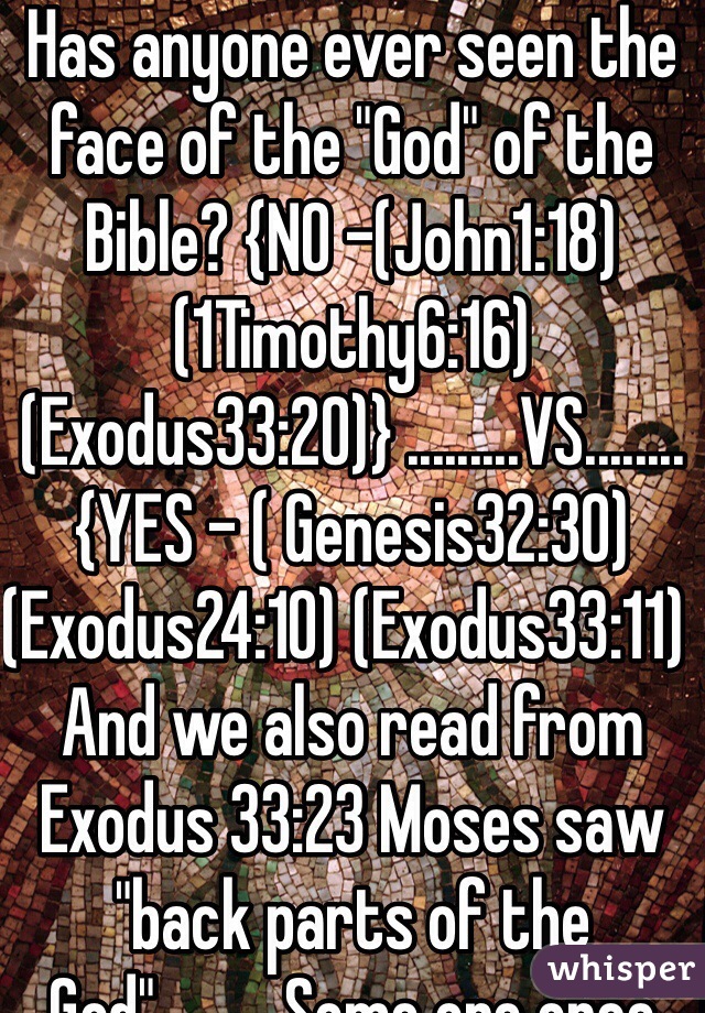Has anyone ever seen the face of the "God" of the Bible? {NO -(John1:18) (1Timothy6:16) (Exodus33:20)} .........VS........{YES - ( Genesis32:30) (Exodus24:10) (Exodus33:11)  And we also read from Exodus 33:23 Moses saw "back parts of the God" ........ Some one once commented on this in my local church - May be Moses saw "God's" bum .... 
