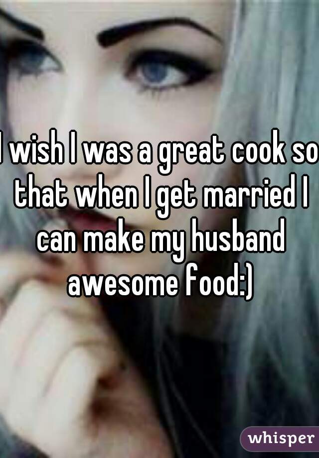 I wish I was a great cook so that when I get married I can make my husband awesome food:)