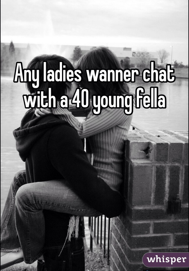 Any ladies wanner chat with a 40 young fella 