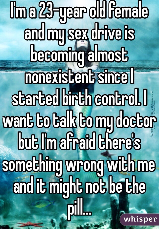 I'm a 23-year old female and my sex drive is becoming almost nonexistent since I started birth control. I want to talk to my doctor but I'm afraid there's something wrong with me and it might not be the pill... 