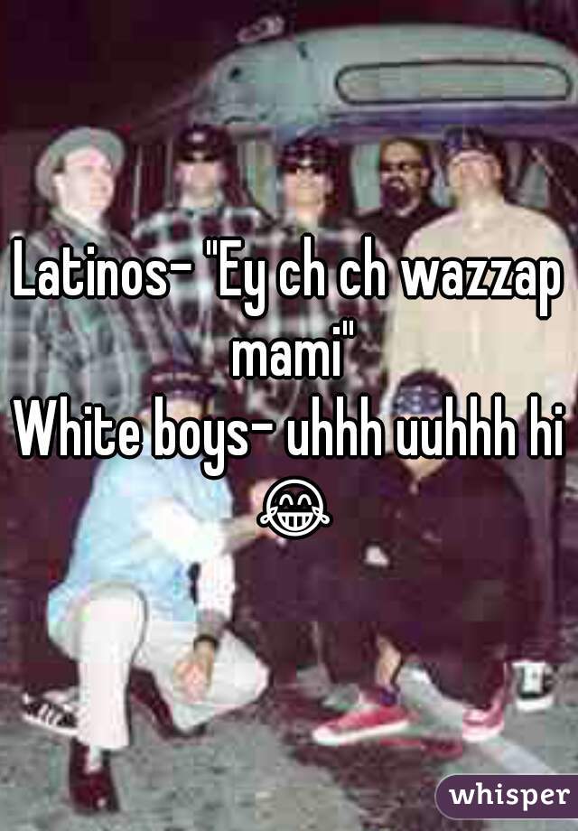 Latinos- "Ey ch ch wazzap mami"
White boys- uhhh uuhhh hi 😂 