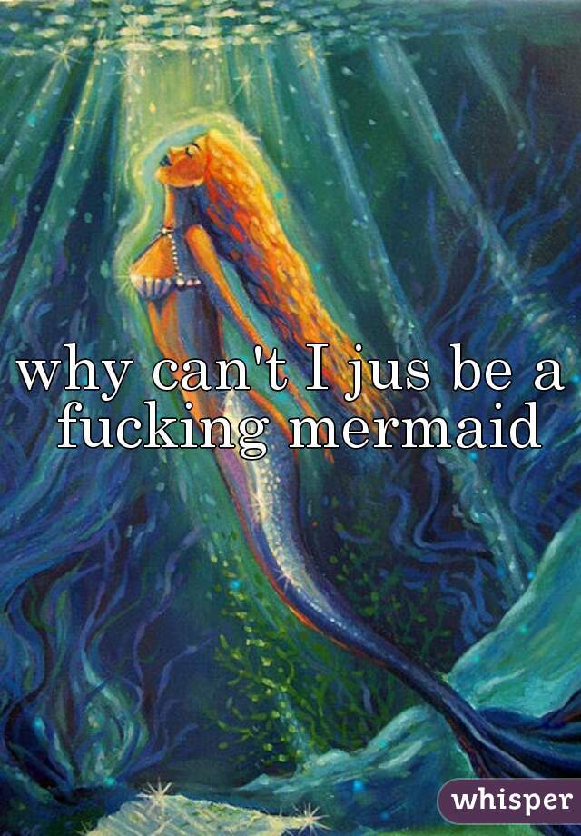 why can't I jus be a fucking mermaid
