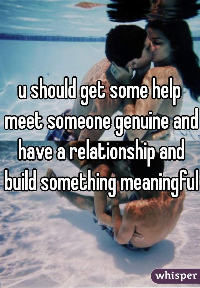 u should get some help meet someone genuine and have a relationship and build something meaningful