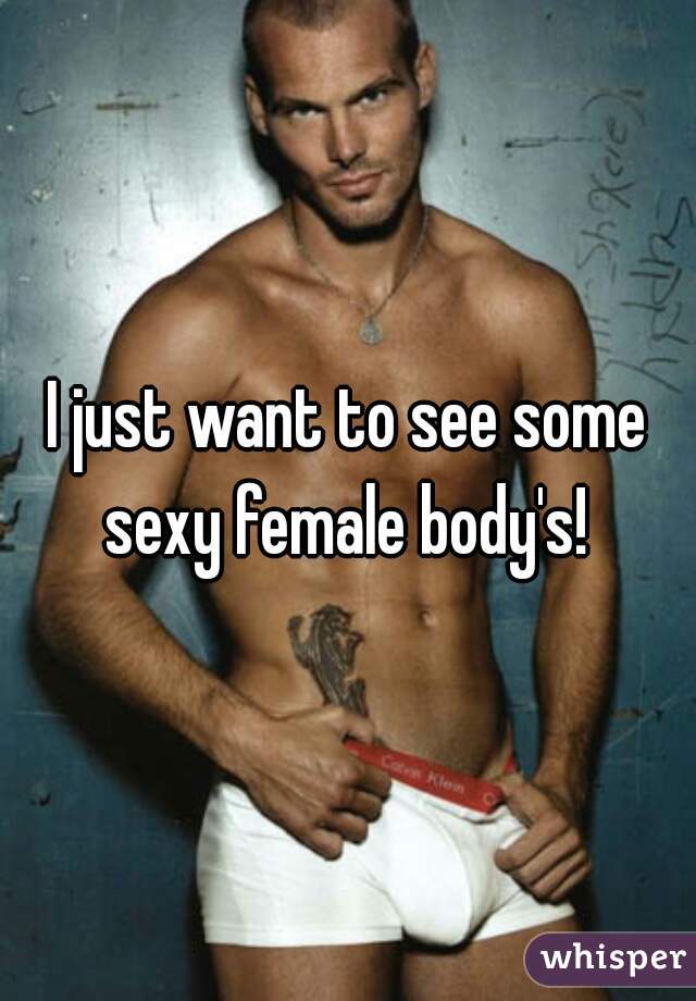 I just want to see some sexy female body's! 