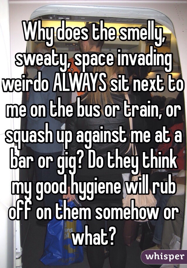 Why does the smelly, sweaty, space invading weirdo ALWAYS sit next to me on the bus or train, or squash up against me at a bar or gig? Do they think my good hygiene will rub off on them somehow or what?