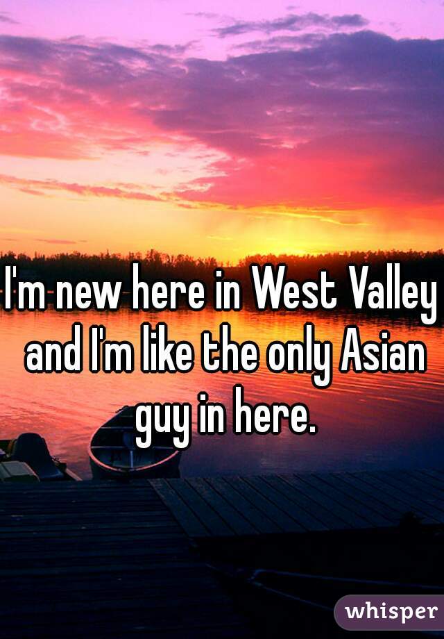 I'm new here in West Valley and I'm like the only Asian guy in here.