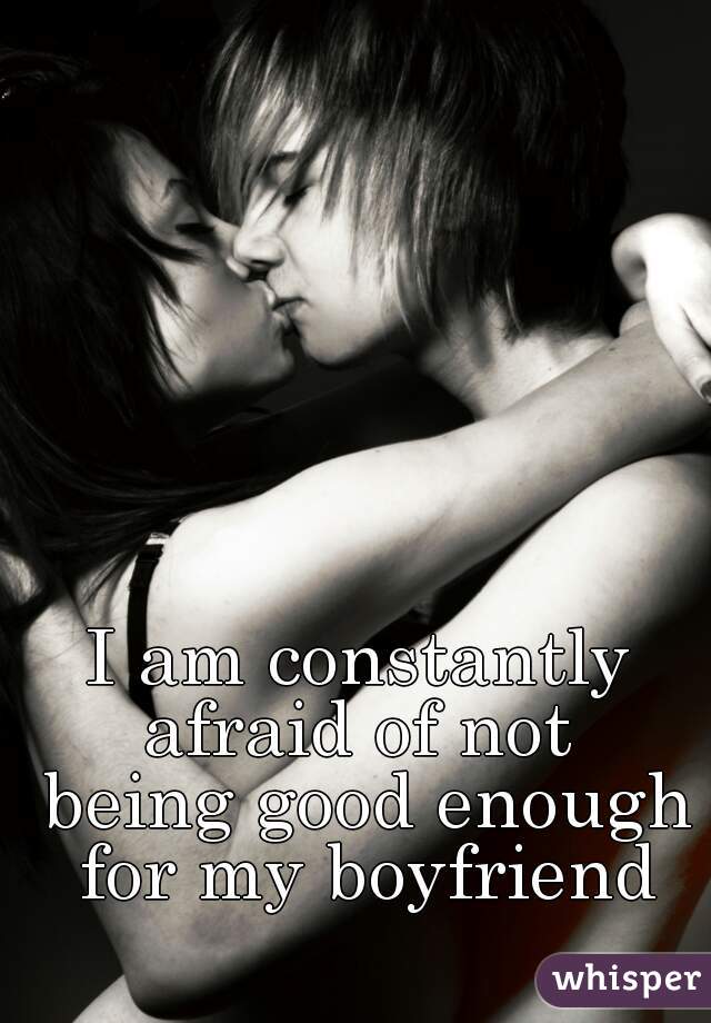 I am constantly 
afraid of not 
being good enough
for my boyfriend