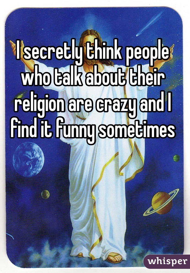 I secretly think people who talk about their religion are crazy and I find it funny sometimes 