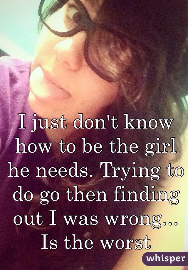 I just don't know how to be the girl he needs. Trying to do go then finding out I was wrong... Is the worst
