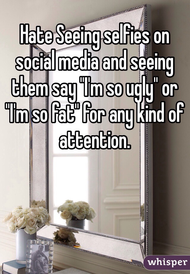 Hate Seeing selfies on social media and seeing them say "I'm so ugly" or "I'm so fat" for any kind of attention. 