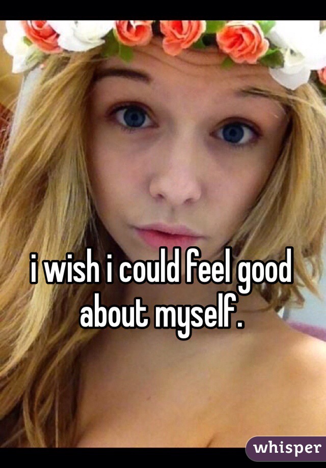 i wish i could feel good about myself.